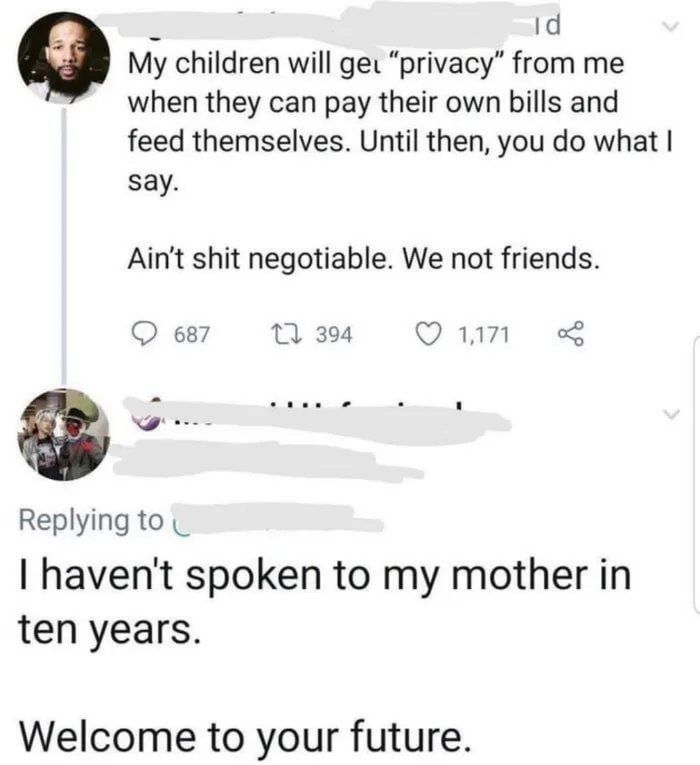 Id Q My children will ged privacy from me when they can pay their own bills and feed themselves Until then you do what say Aint shit negotiable We not friends Q67 M Qun P Replying to havent spoken to my mother in ten years Welcome to your future