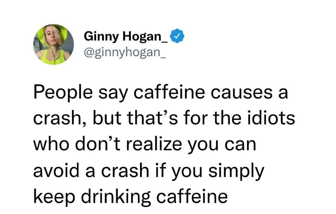 Ginny Hogan_ ginnyhogan People say caffeine causes a crash but thats for the idiots who dont realize you can avoid a crash if you simply keep drinking caffeine