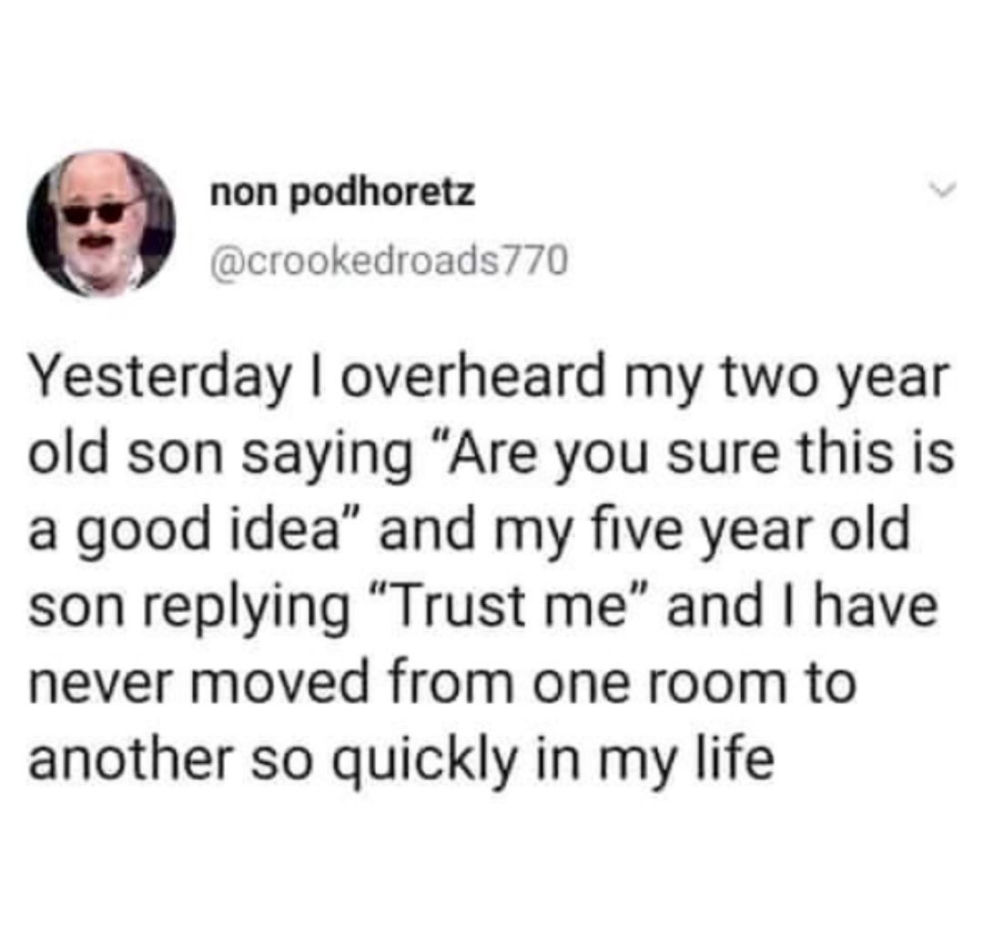2 non podhoretz crookedroads770 Yesterday overheard my two year old son saying Are you sure this is a good idea and my five year old son replying Trust me and have never moved from one room to another so quickly in my life