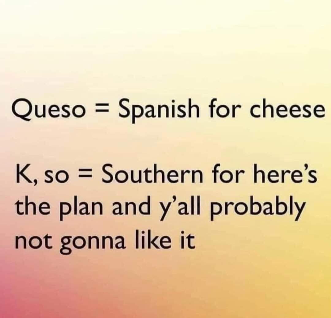 Queso Spanish for cheese K so Southern for heres the plan and yall probably IiQt gonna like it