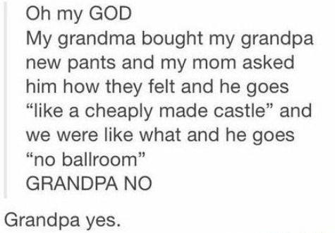 Oh my GOD My grandma bought my grandpa new pants and my mom asked him how they felt and he goes like a cheaply made castle and we were like what and he goes no ballroom GRANDPA NO Grandpa yes