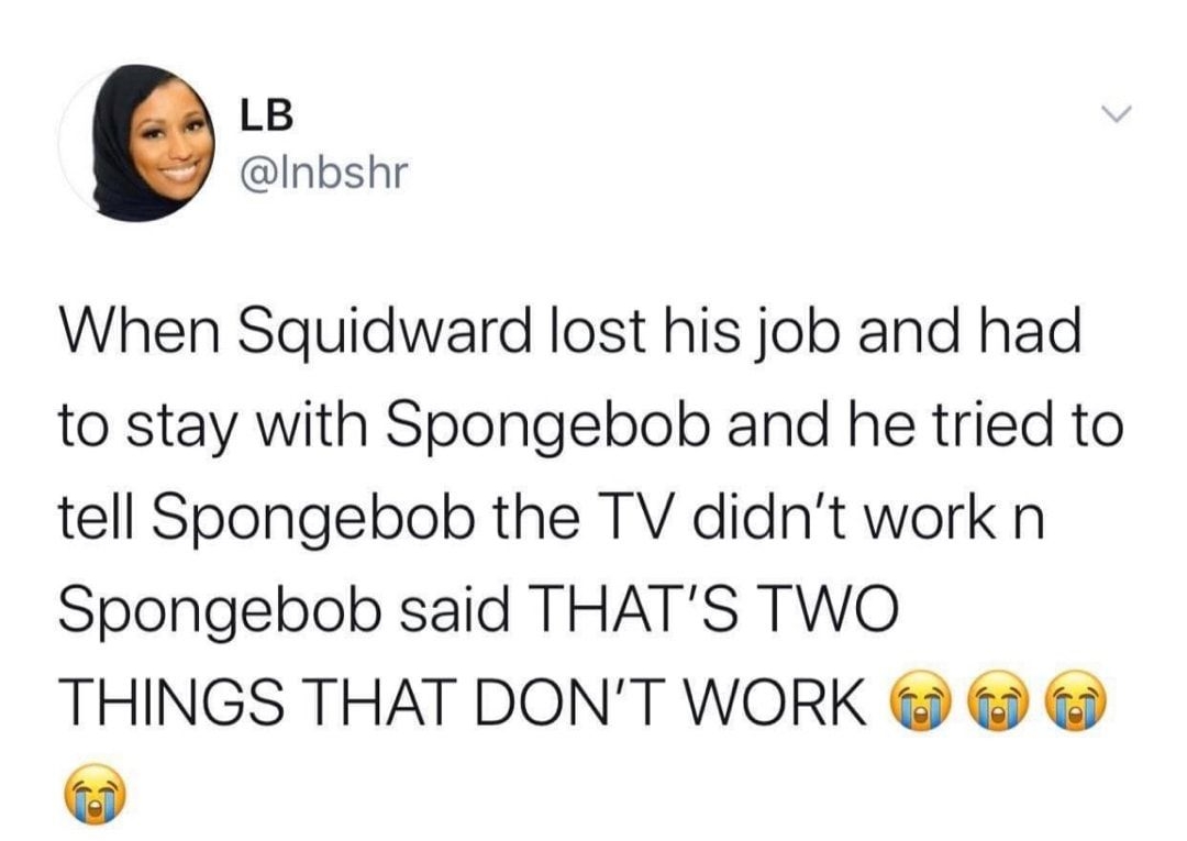 LB Inbshr When Squidward lost his job and had to stay with Spongebob and he tried to tell Spongebob the TV didnt work n Spongebob said THATS TWO THINGS THAT DONT WORK