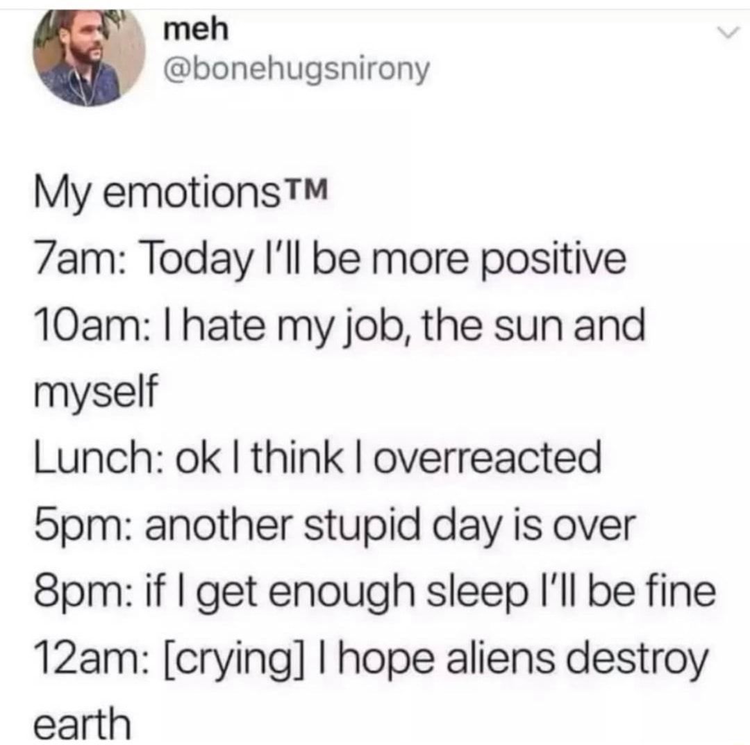 meh bonehugsnirony My emotions 7am Today Ill be more positive 10am hate my job the sun and myself Lunch ok think overreacted S5pm another stupid day is over 8pm if get enough sleep Ill be fine 12am crying hope aliens destroy earth