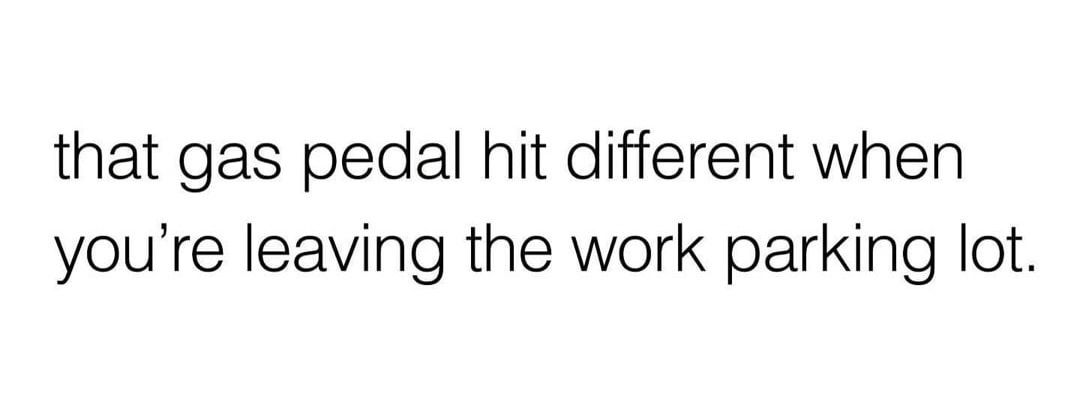 that gas pedal hit different when youre leaving the work parking lot