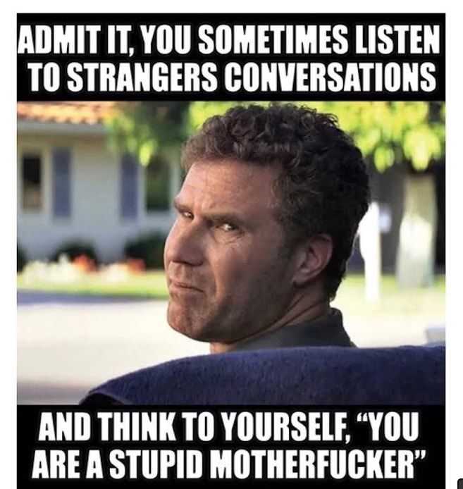 ADMIT IT YOU SOMETIMES LISTEN T0 STRANGERS CONVERSATIONS AND THINK TO YOURSELE YOU ARE A STUPID MOTHERFUCKER
