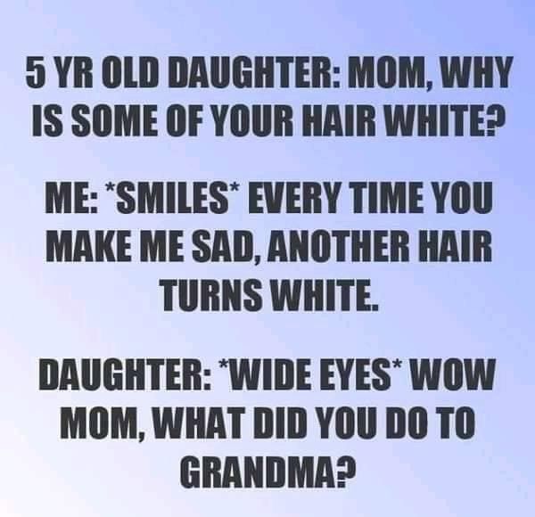 5 YR OLD DAUGHTER MOM WHY IS SOME OF YOUR HAIR WHITE ME SMILES EVERY TIME YOU MAKE ME SAD ANOTHER HAIR TURNS WHITE DAUGHTER WIDE EYES WOW MOM WHAT DID YOU DO TO GRANDMA