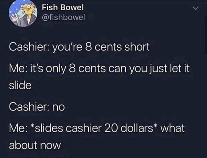 Fish Bowel fishbowel Cashier youre 8 cents short Me its only 8 cents can you just let it slide Cashier no Me slides cashier 20 dollars what EElolellidalel
