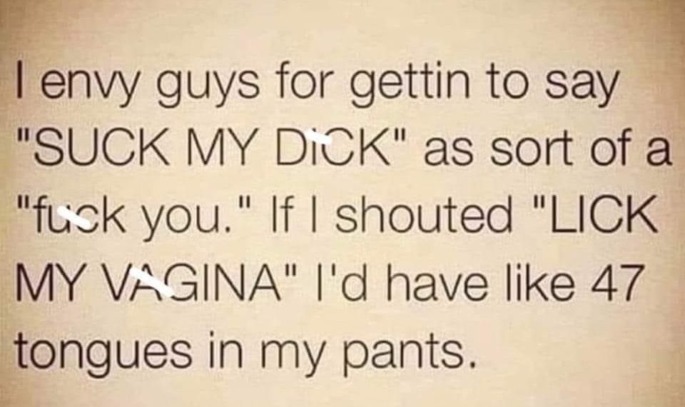 Ienvy guys for gettin to say SUCK MY DiCK as sort of a fusk you If shouted LICK MY VAGINA Id have like 47 ongues in My pants