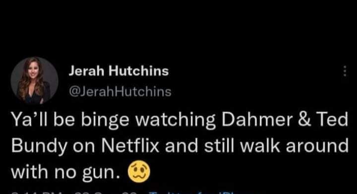 Jerah Hutchins we SEIELL MEHIRE Yall be binge watching Dahmer Ted Bundy on Netflix and still walk around with no gun