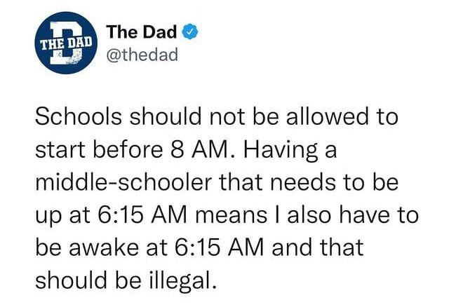 The Dad thedad Schools should not be allowed to start before 8 AM Having a middle schooler that needs to be up at 615 AM means also have to be awake at 615 AM and that should be illegal