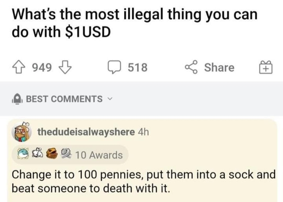 rAskReddit Posted by uToteMyRatchet 4h ONSFW 21 81 Whats the most illegal thing you can do with 1USD 949 518 Share BEST COMMENTS thedudeisalwayshere 4h A A 10 Awards Change it to 100 pennies put them into a sock and beat someone to death with it