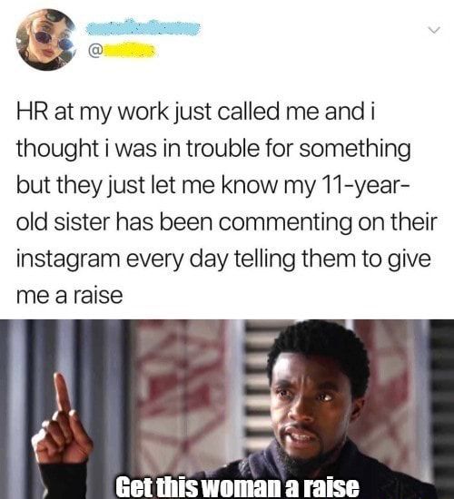 C HR at my work just called me and i thought i was in trouble for something but they just let me know my 11 year old sister has been commenting on their instagram every day telling them to give me araise