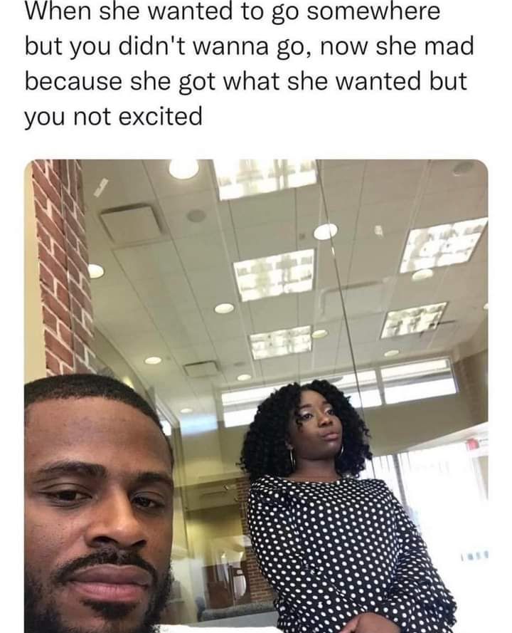 When she wanted to go somewhere but you didnt wanna go now she mad because she got what she wanted but you not excited