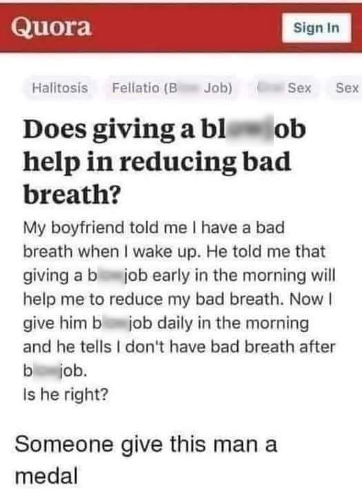 81060 Halitosis Fellatio Blow Job Oral Sex Sex Does giving a blowjob help in reducing bad breath My boyfriend told me have a bad breath when wake up He told me that giving a blowjob early in the morning will help me to reduce my bad breath Now give him blowjob daily in the morning and he tells dont have bad breath after blowjob Is he right Someone give this man a medal