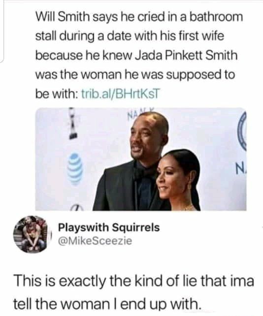 Will Smith says he cried in a bathroom stall during a date with his first wife because he knew Jada Pinkett Smith was the woman he was supposed to be with tribalBHrtKsT NA 7 Playswith Squirrels MikeSceezie This is exactly the kind of lie that ima tell the woman end up with s o