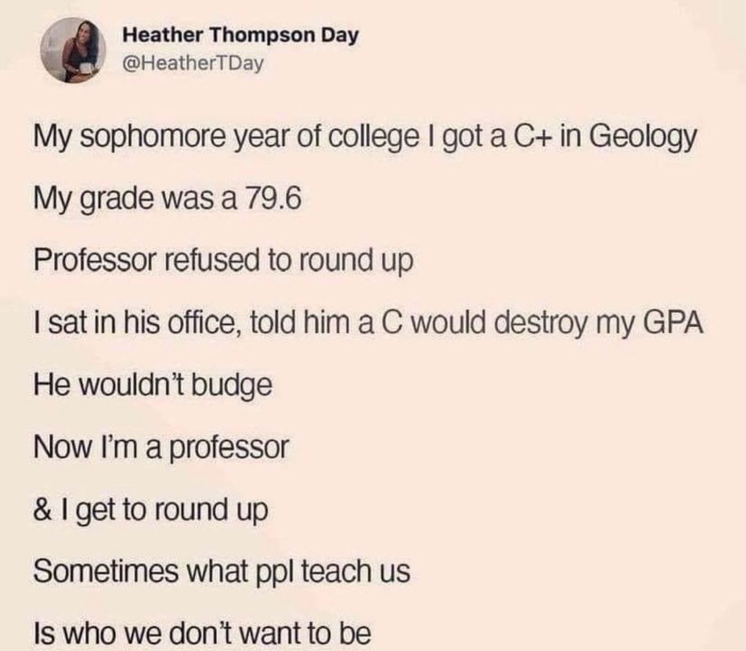 Heather Thompson Day HeatherTDay My sophomore year of college got a C in Geology My grade was a 796 Professor refused to round up I satin his office told him a C would destroy my GPA He wouldnt budge Now Im professor 1 getto round up Sometimes what ppl teach us Is who we dont want to be