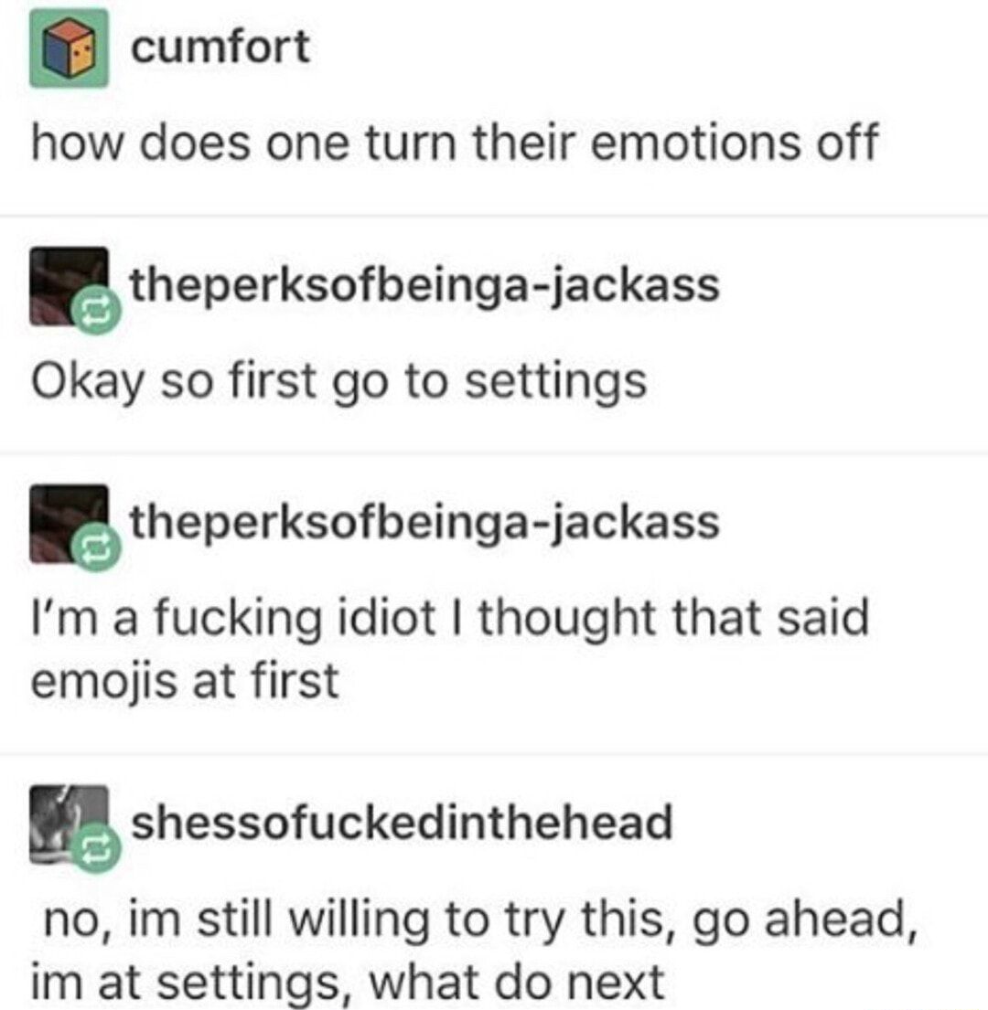 cumfort how does one turn their emotions off gtheperksofbeinga jackass Okay so first go to settings theperksofbeinga jackass Im a fucking idiot thought that said emojis at first gshessofuckedinthehead no im still willing to try this go ahead im at settings what do next