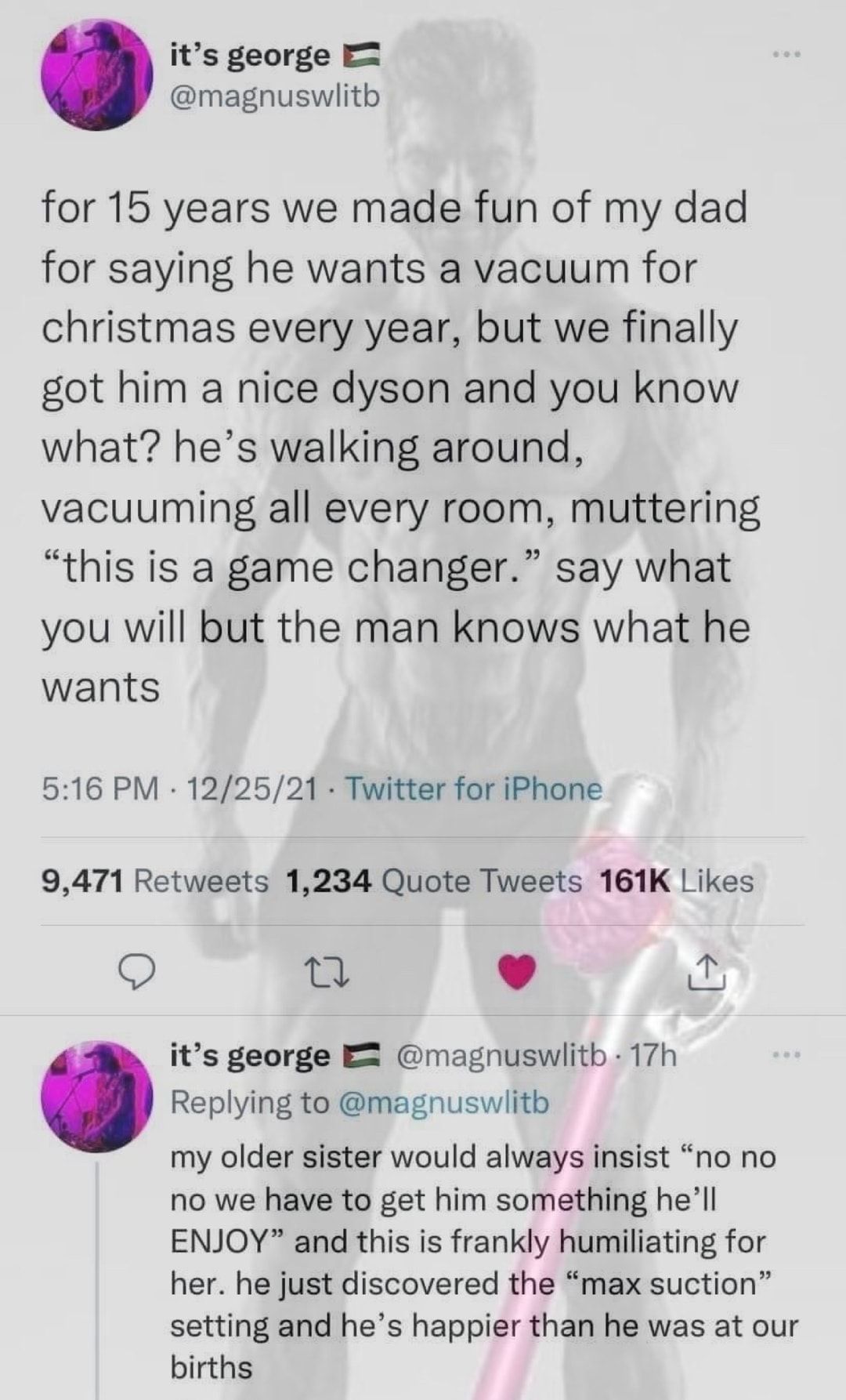 its george magnuswiith for 15 years we made fun of my dad for saying he wants a vacuum for christmas every year but we finally got him a nice dyson and you know what hes walking around vacuuming all every room muttering this is a game changer say what you will but the man knows what he wants 516 PM 122521 Twitter for iPhone 9471 Retweets 1234 Quote Tweets 161K Likes Q Q L 4 i its george E magnuswl