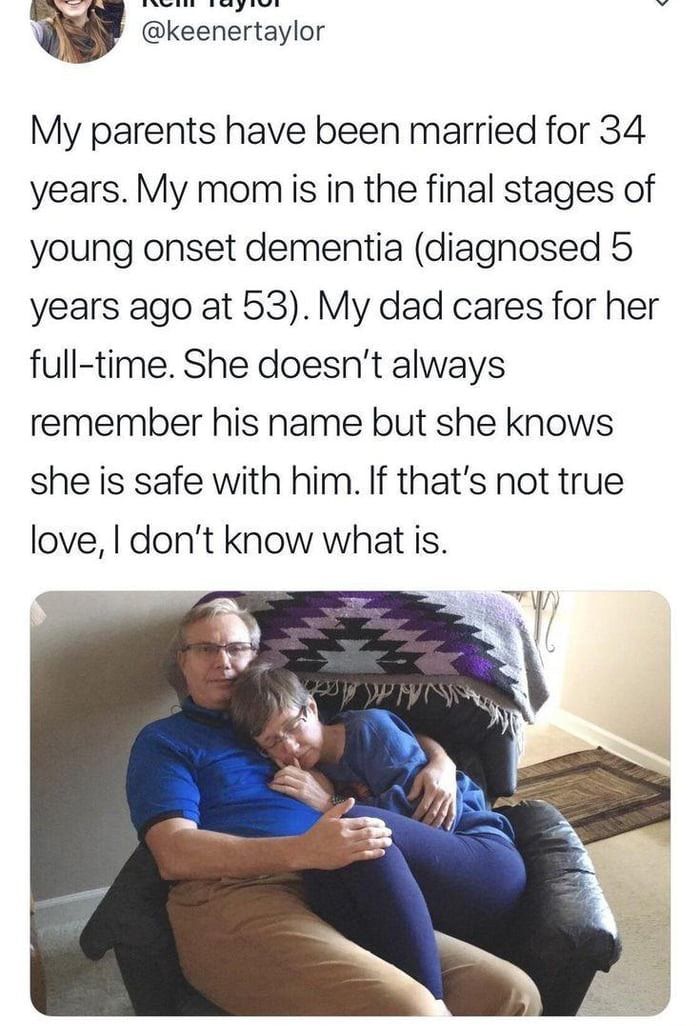 My parents have been married for 34 years My momiis in the final stages of young onset dementia diagnosed 5 years ago at 53 My dad cares for her full time She doesnt always remember his name but she knows she is safe with him If thats not true love dont know what is