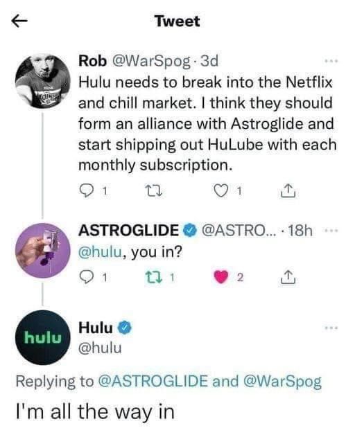 Tweet o Rob WarSpog 3d Hulu needs to break into the Netflix and chill market think they should form an alliance with Astroglide and start shipping out HuLube with each monthly subscription SR e Q1 ASTROGLIDE ASTRO 18h hulu you in Q1 j B 9 Hulu hulu Replying to ASTROGLIDE and WarSpog Im all the way in