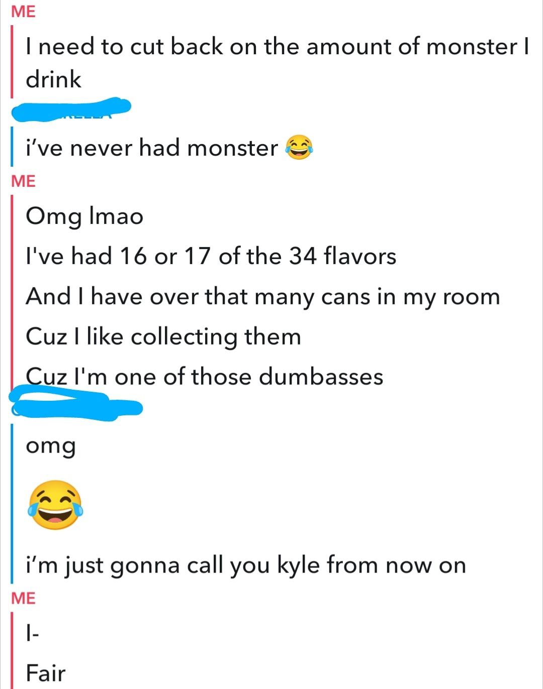 ME I need to cut back on the amount of monster drink ive never had monster ME Omg Imao Ive had 16 or 17 of the 34 flavors And have over that many cans in my room Cuz like collecting them Ez Im one of those dumbasses omg im just gonna call you kyle from now on ME