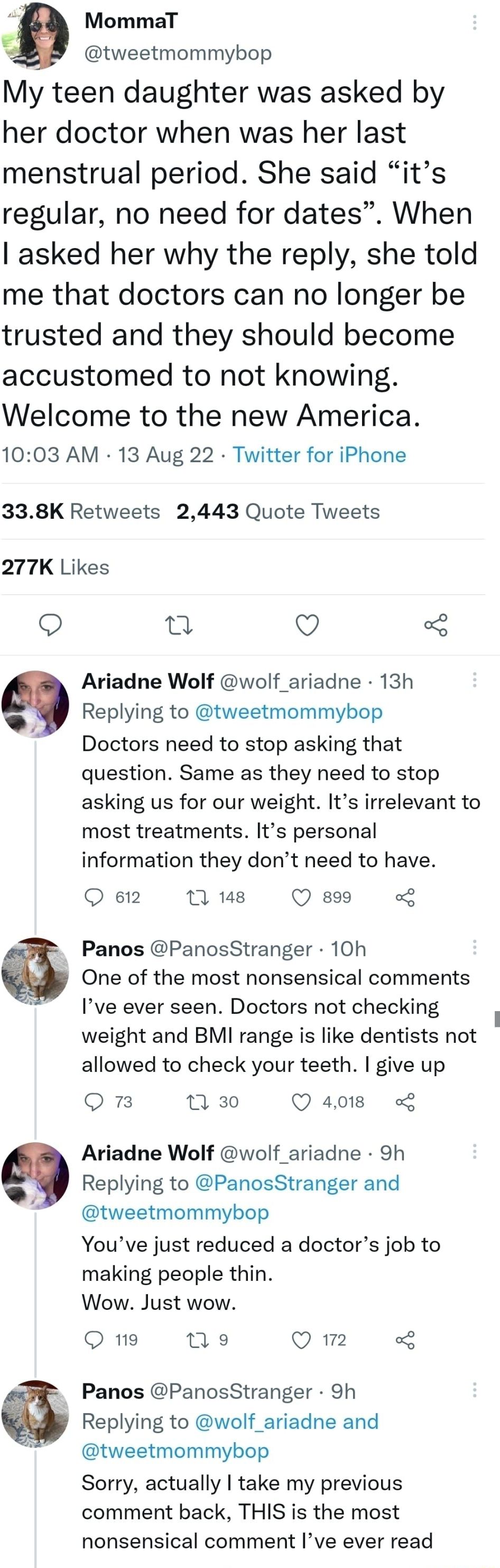 9 MommaT tweetmommybop My teen daughter was asked by her doctor when was her last menstrual period She said its regular no need for dates When asked her why the reply she told me that doctors can no longer be trusted and they should become accustomed to not knowing Welcome to the new America 1003 AM 13 Aug 22 Twitter for iPhone 338K Retweets 2443 Quote Tweets 277K Likes Q n Q Ariadne Wolf wolf_ari