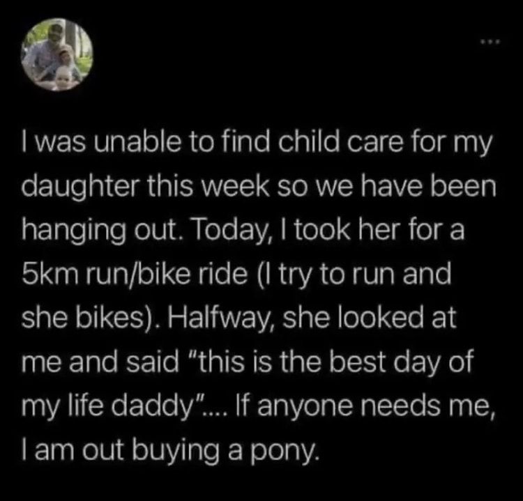 was unable to find child care for my daughter this week so we have been hanging out Today took her for a 5km runbike ride I try to run and she bikes Halfway she looked at me and said this is the best day of my life daddy If anyone needs me am out buying a pony