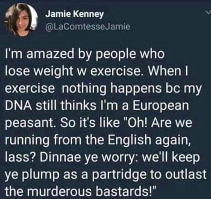 Jamlekanney i G TN ET T Im amazed by people who lose weight w exercise When exercise nothing happens bc my DNA still thinks Im a European peasant So its like Oh Are we running from the English again lass Dinnae ye worry well keep ye plump as a partridge to outlast the murderous bastards