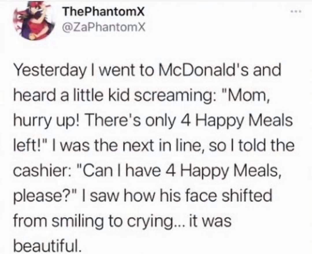 ThePhantomX ZaPhantomX Yesterday went to McDonalds and heard a little kid screaming Mom hurry up Theres only 4 Happy Meals left was the next in line so told the cashier Can have 4 Happy Meals please saw how his face shifted from smiling to crying it was beautiful