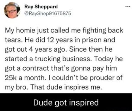 Ray Sheppard RayShep91675 My homie just called me fighting back tears He did 12 years in prison and got out 4 years ago Since then he started a trucking business Today he got a contract thats gonna pay him 25k a month couldnt be prouder of my bro That dude inspires me