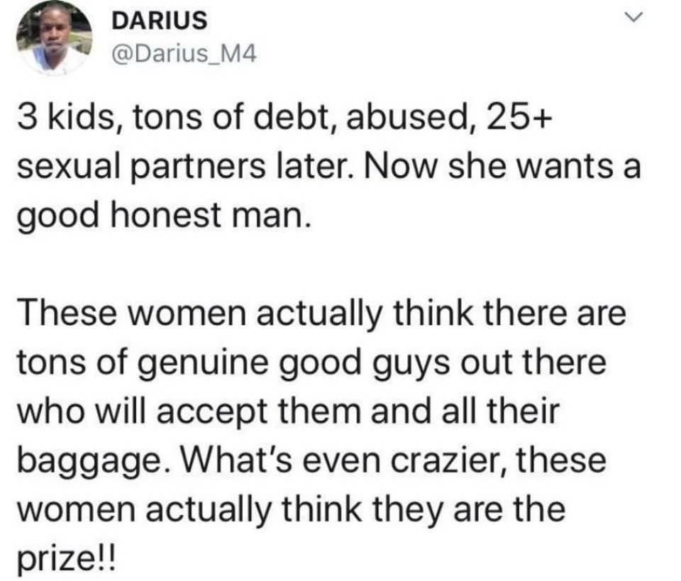DARIUS o Darius_M4 3 kids tons of debt abused 25 sexual partners later Now she wants a good honest man These women actually think there are tons of genuine good guys out there who will accept them and all their baggage Whats even crazier these women actually think they are the prize