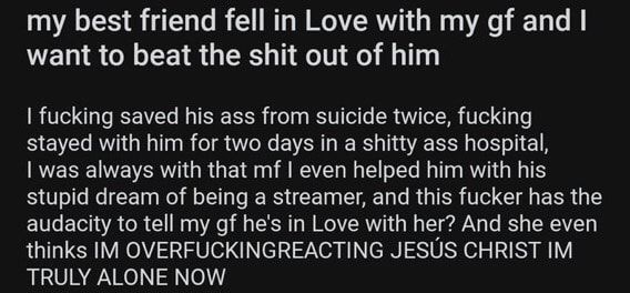 rTrueOffMyChest sl Umpnic19797h es2261 my best friend fell in Love with my gf and LENSCIEER G RN T I fucking saved his ass from suicide twice fucking stayed with him for two days in a shitty ass hospital I was always with that mf even helped him with his stupid dream of being a streamer and this fucker has the audacity to tell my gf hes in Love with her And she even thinks IM OVERFUCKINGREACTING J