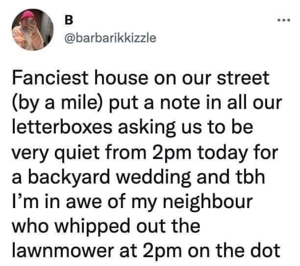 B O barbarikkizzle Fanciest house on our street by a mile put a note in all our letterboxes asking us to be very quiet from 2pm today for a backyard wedding and tbh Im in awe of my neighbour who whipped out the lawnmower at 2pm on the dot