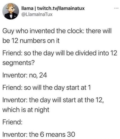 I llama twitchtvllamainatux LlamalnaTux Guy who invented the clock there will be 12 numbers on it Friend so the day will be divided into 12 segments Inventor no 24 Friend so will the day start at 1 Inventor the day will start at the 12 which is at night Friend Inventor the 6 means 30