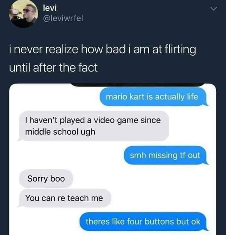 inever realize how bad i am at flirting until after the fact I havent played a video game since middle school ugh Sorry boo You can re teach me