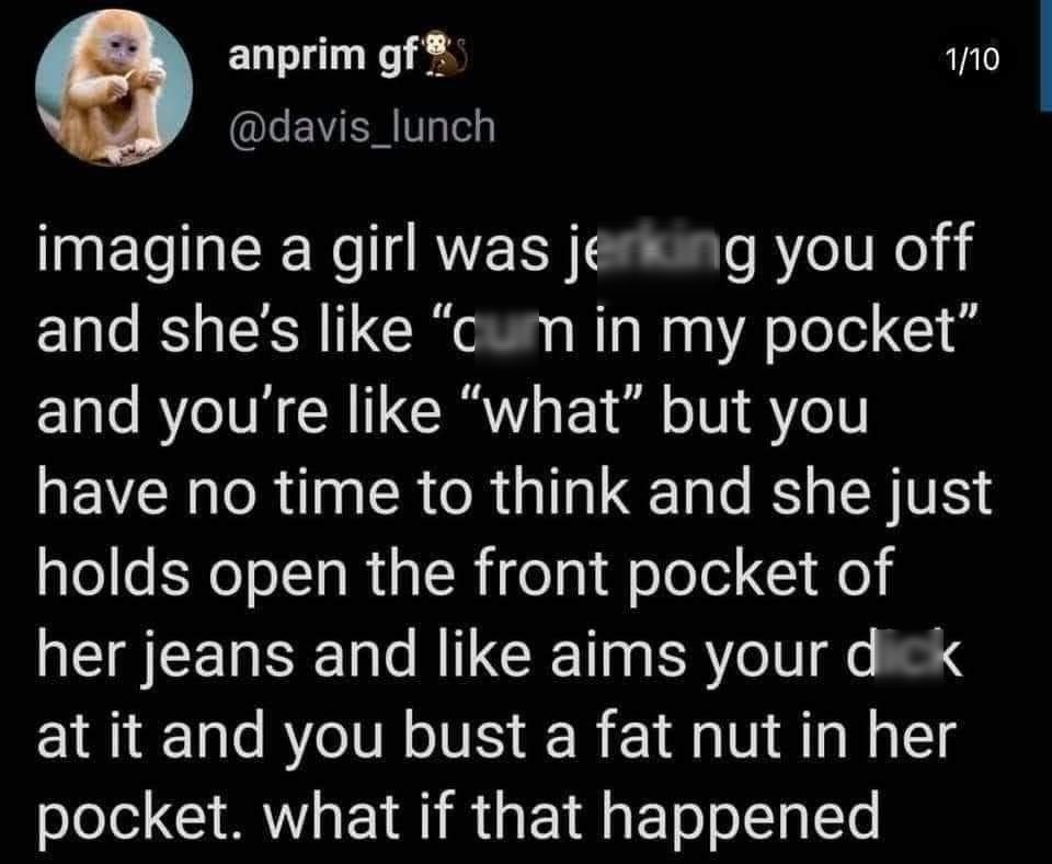 anprim gf 10 LEVERIT e imagine a girl was jerking you off and shes like cum in my pocket and youre like what but you have no time to think and she just holds open the front pocket of her jeans and like aims your dick at it and you bust a fat nut in her pocket what if that happened