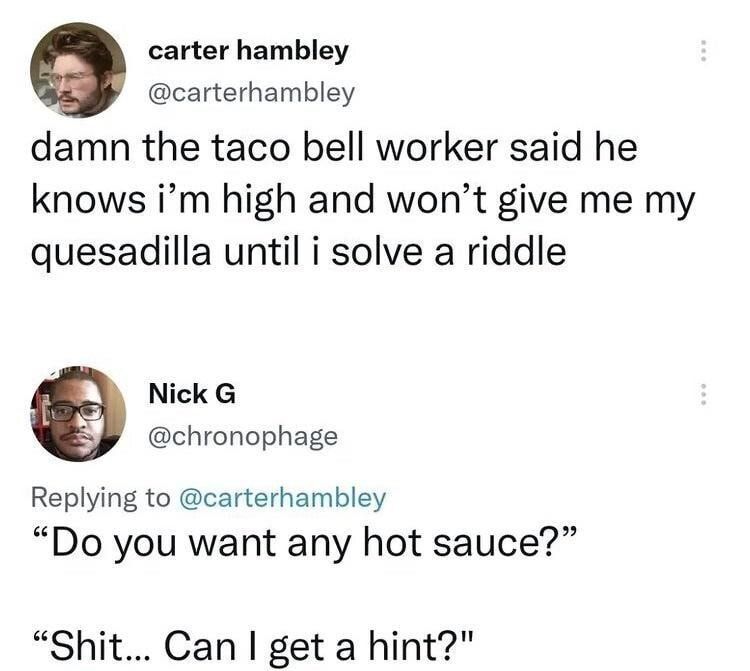 carter hambley carterhambley damn the taco bell worker said he knows im high and wont give me my quesadilla until i solve a riddle Y Nick G chronophage Replying to carterhambley Do you want any hot sauce Shit Can get a hint