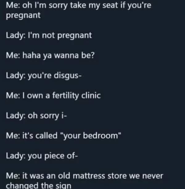o5 Me oh Im sorry take my seat if youre pregnant Lady Im not pregnant LVERELERERTEL L ER Tx ET VRV TN G T Me own a fertility clinic Lady oh sorry i Me its called your bedroom Lady you piece of Me it was an old mattress store we never changed the sign