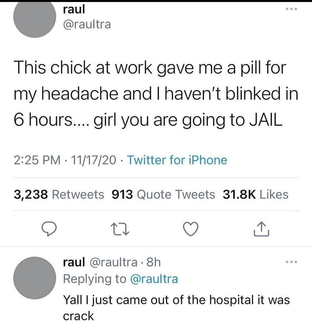raul raultra This chick at work gave me a pill for my headache and havent blinked in 6 hours girl you are going to JAIL 225 PM 111720 Twitter for iPhone 3238 Retweets 913 Quote Tweets 318K Likes Q Q N raul raultra 8h Replying to raultra Yall just came out of the hospital it was crack
