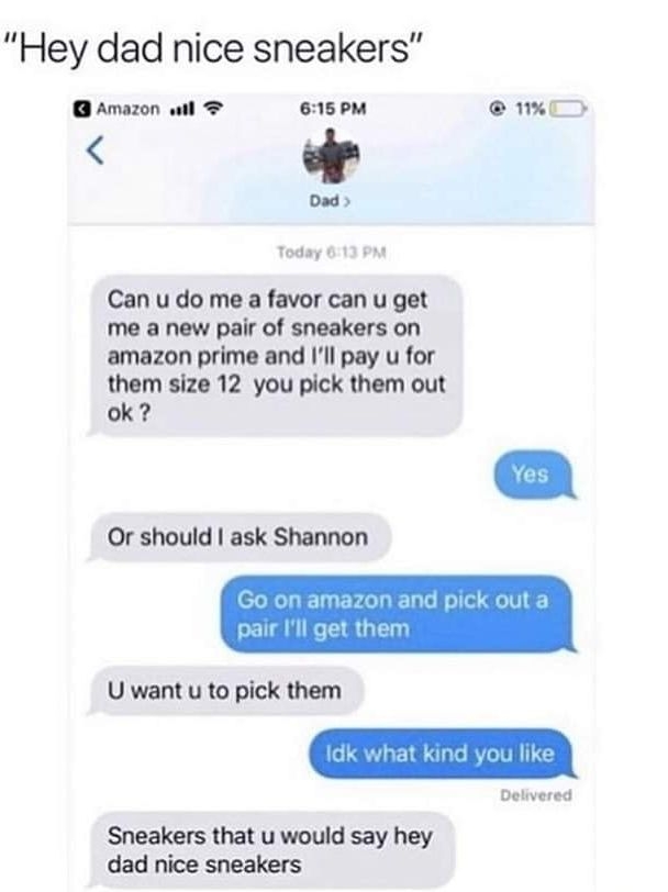 Hey dad nice sneakers amazon ail e15oM i 0sd Can u do me a favor can u get me a new pair of sneakers on amazon prime and Ill pay u for them size 12 you pick them out ok Or should ask Shannon U want u to pick them Deivered Sneakers that u would say hey dad nice sneakers