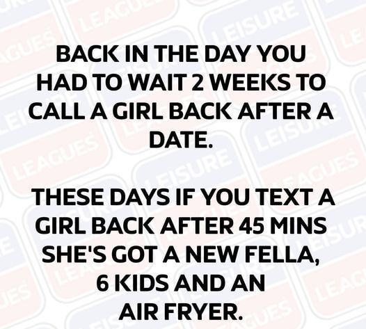 BACK IN THE DAY YOU HAD TO WAIT 2 WEEKS TO CALLAGIRLBACK AFTERA DATE THESE DAYS IF YOU TEXT A GIRL BACK AFTER 45 MINS SHES GOT A NEW FELLA 6 KIDS AND AN AIR FRYER