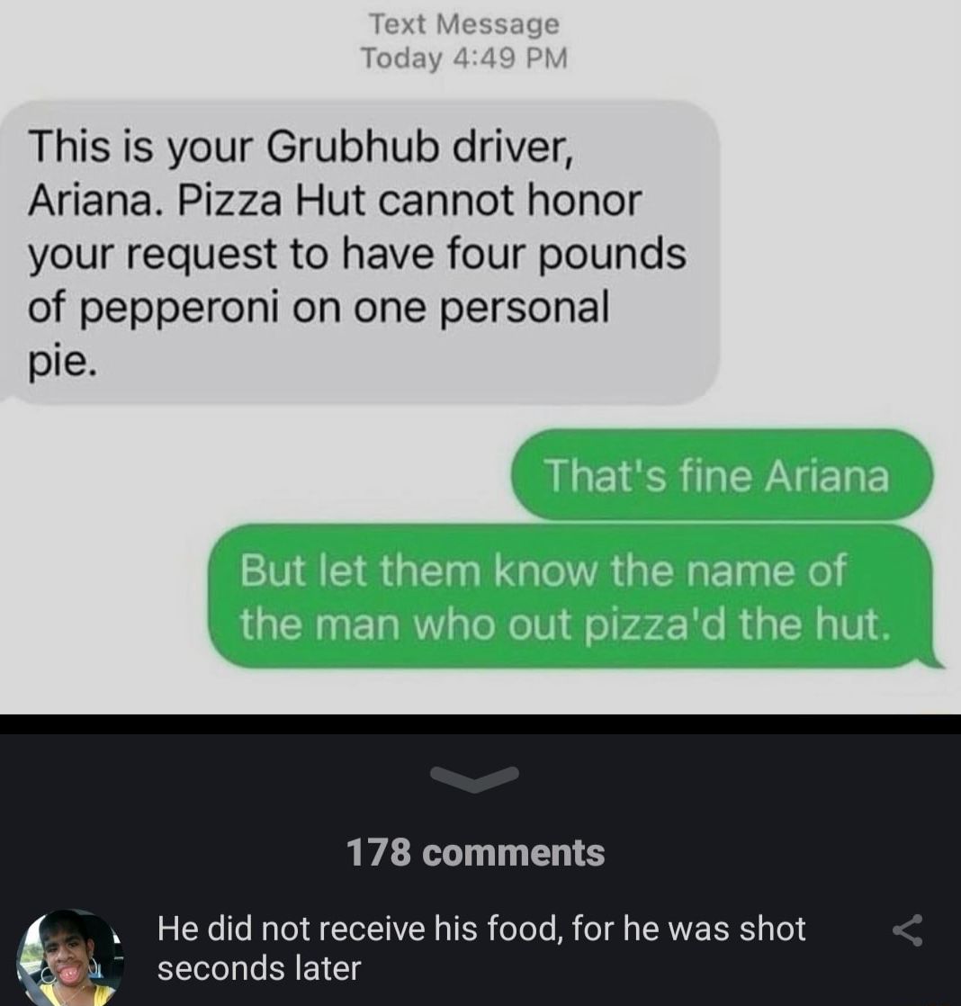 This is your Grubhub driver Ariana Pizza Hut cannot honor your request to have four pounds of pepperoni on one personal pie 178 comments He did not receive his food for he was shot B4 seconds later