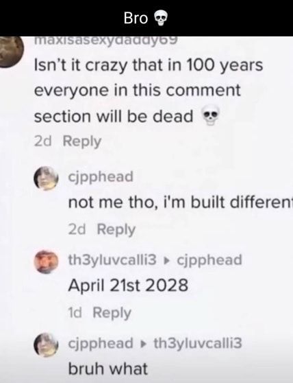 Isnt it crazy that in 100 years everyone in this comment section will be dead not me tho im built differen April 21st 2028 bruh what