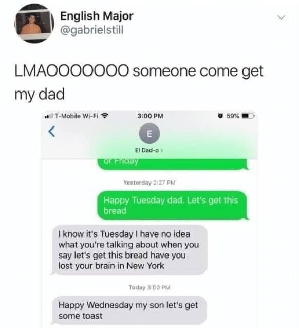 English Major gabrielstill LMAOOOOOOO someone come get my dad i T Mobde WA 3009M usom I know its Tuesday have no idea what youe talking about when you say lets get this bread have you lost your brain in New York Happy Wednesday my son lets get some toast