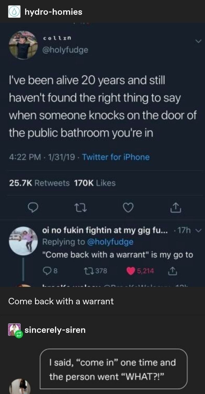 hydro homies q cottan W 27 holyfudge Ive been alive 20 years and still havent found the right thing to say when someone knocks on the door of the public bathroom youre in 422 PM 13119 Twitter for iPhone 267K Retweets 170K Likes Q g V o oi no fukin fightin at my gig fu 17h Replying to holyfudge Come back with a warrant is my go to o s o1 S EVI GERVET DT sincerely siren said come in one time and the