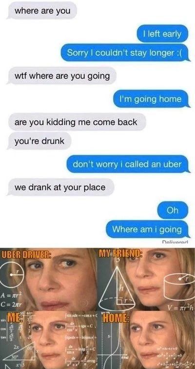 where are you witf where are you going are you kidding me come back youre drunk we drank at your place