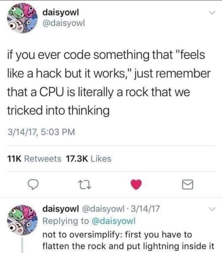 daisyow OOf daisyow if you ever code something that feels like a hack but it works just remember that a CPU is literally a rock that we tricked into thinking 31417 503 PM 11K Retweets 173K Likes Q n L 4 daisyowl daisyowl 31417 Replying to daisyow not to oversimplify first you have to flatten the rock and put lightning inside it
