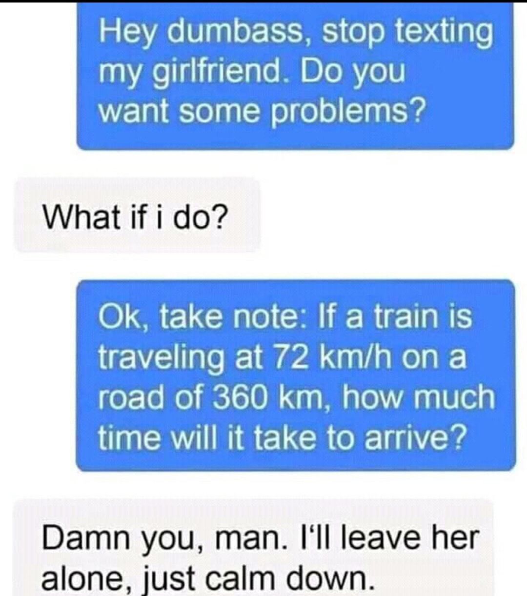 Hey dumbass stop texting my girlfriend Do you want some problems What if i do wiihle 60 km Illlhnncin Tlm will it take to arrive e Damn you man Ill leave her alone just calm down