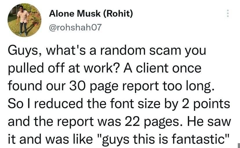 Alone Musk Rohit rohshaho Guys whats a random scam you pulled off at work A client once found our 30 page report too long So reduced the font size by 2 points and the report was 22 pages He saw it and was like guys this is fantastic