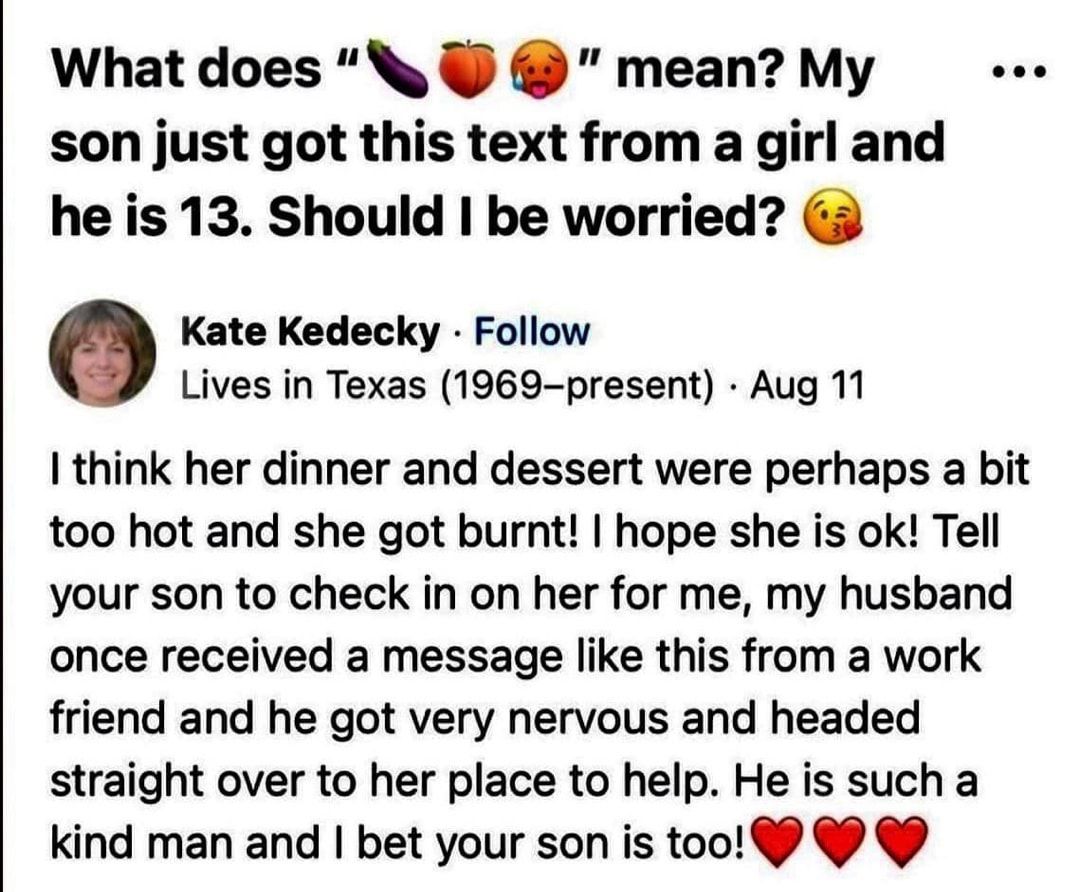 What does N meanMy son just got this text from a girl and he is 13 Should be worried 3 Kate Kedecky Follow Lives in Texas 1969 present Aug 11 I think her dinner and dessert were perhaps a bit too hot and she got burnt hope she is ok Tell your son to check in on her for me my husband once received a message like this from a work friend and he got very nervous and headed straight over to her place t